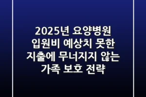 2025년 요양병원 입원비, 예상치 못한 지출에 무너지지 않는 가족 보호 전략