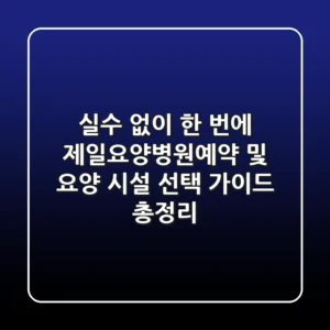 "실수 없이 한 번에", 제일요양병원예약 및 요양 시설 선택 가이드 총정리